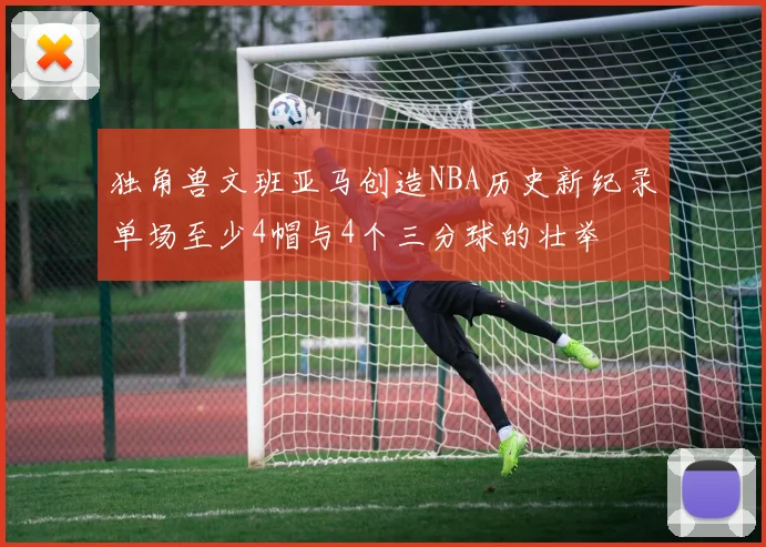 独角兽文班亚马创造NBA历史新纪录单场至少4帽与4个三分球的壮举