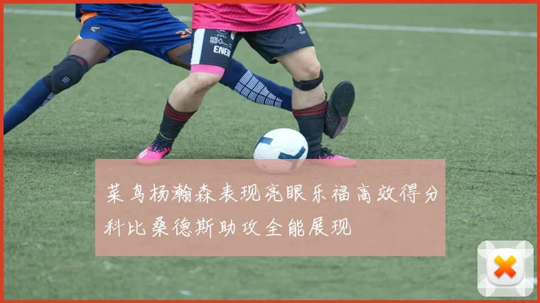 菜鸟杨瀚森表现亮眼乐福高效得分科比桑德斯助攻全能展现