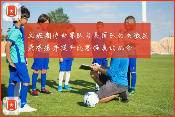 文班期待世界队与美国队对决激发荣誉感并提升比赛强度的机会