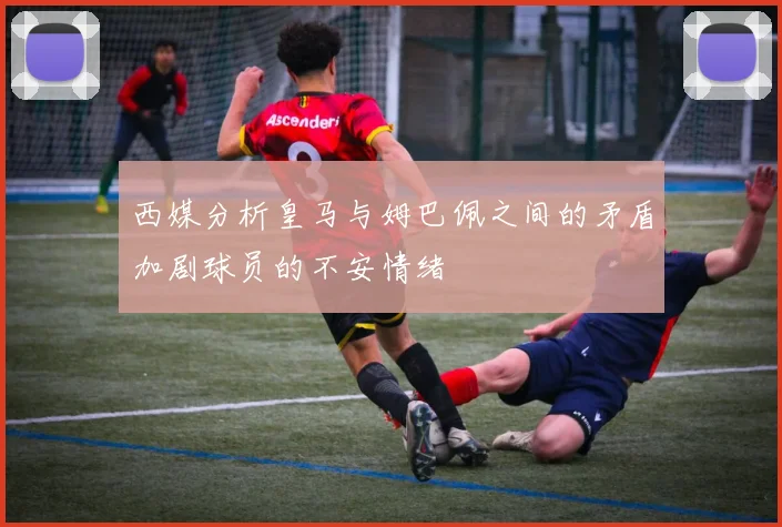 西媒分析皇马与姆巴佩之间的矛盾加剧球员的不安情绪