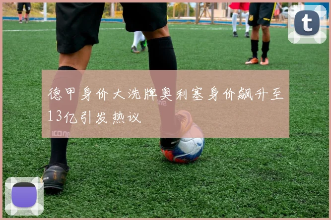 德甲身价大洗牌奥利塞身价飙升至13亿引发热议