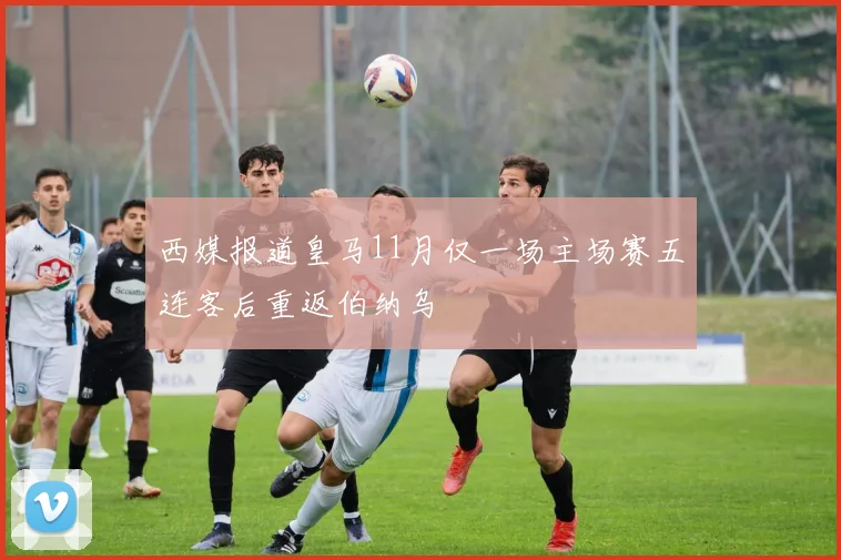 西媒报道皇马11月仅一场主场赛五连客后重返伯纳乌