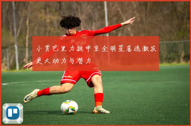 小贾巴里力挺申京全明星落选激发更大动力与潜力