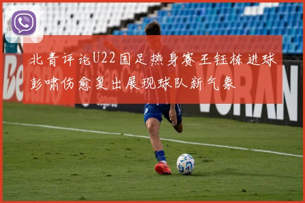 北青评论U22国足热身赛王钰栋进球彭啸伤愈复出展现球队新气象