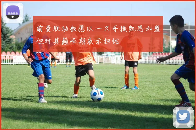 前曼联助教愿以一只手换凯恩加盟但对其巅峰期表示担忧