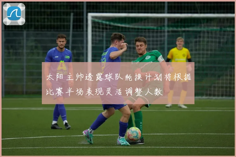 太阳主帅透露球队轮换计划将根据比赛半场表现灵活调整人数