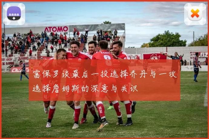 富保罗谈最后一投选择乔丹与一攻选择詹姆斯的深意与共识