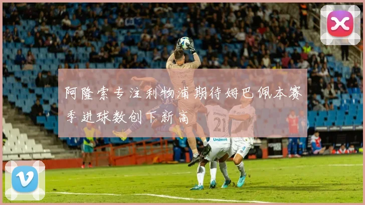 阿隆索专注利物浦期待姆巴佩本赛季进球数创下新高