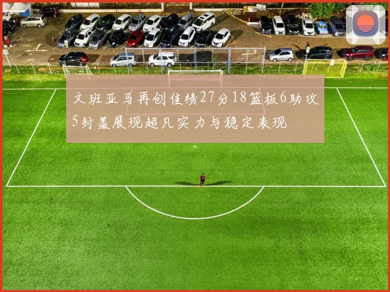 文班亚马再创佳绩27分18篮板6助攻5封盖展现超凡实力与稳定表现