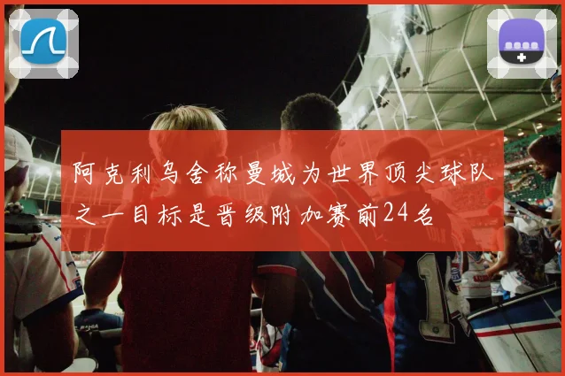阿克利乌舍称曼城为世界顶尖球队之一目标是晋级附加赛前24名