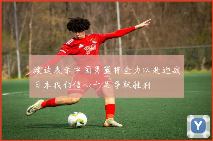 渡边表示中国男篮将全力以赴迎战日本我们信心十足争取胜利
