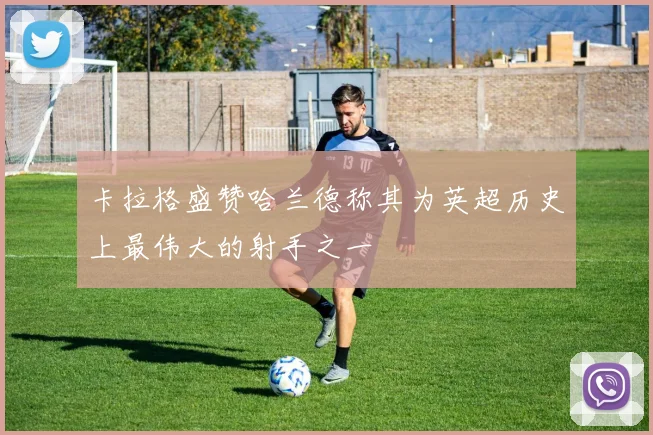 卡拉格盛赞哈兰德称其为英超历史上最伟大的射手之一