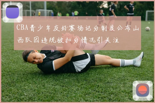 CBA青少年友好赛场记分制度公布山西队因违规被扣分情况引关注