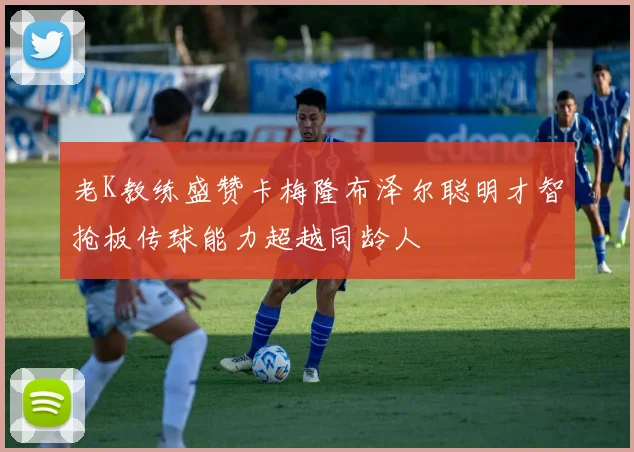 老K教练盛赞卡梅隆布泽尔聪明才智抢板传球能力超越同龄人