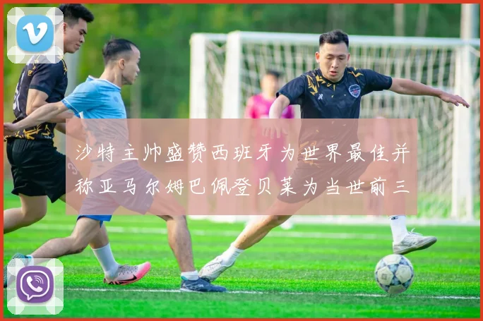 沙特主帅盛赞西班牙为世界最佳并称亚马尔姆巴佩登贝莱为当世前三球员