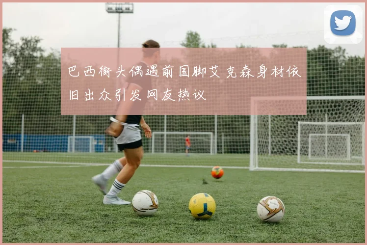 巴西街头偶遇前国脚艾克森身材依旧出众引发网友热议