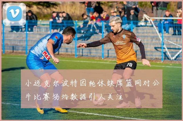 小迈克尔波特因轮休缺席篮网对公牛比赛场均数据引人关注