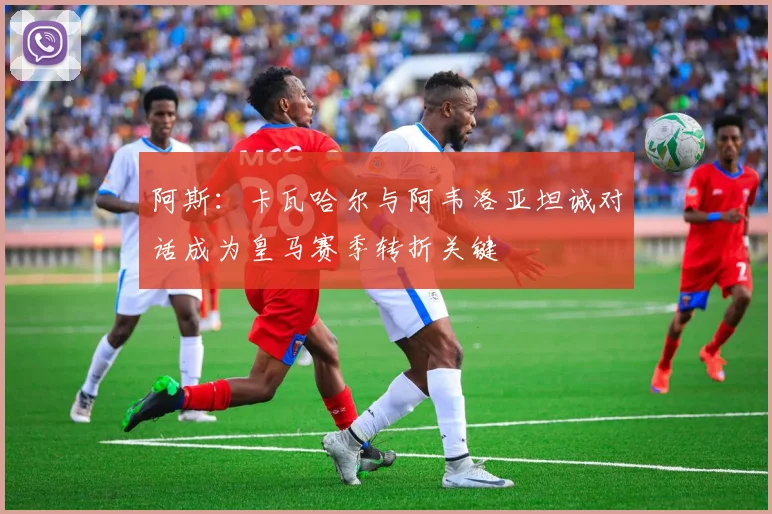 阿斯：卡瓦哈尔与阿韦洛亚坦诚对话成为皇马赛季转折关键