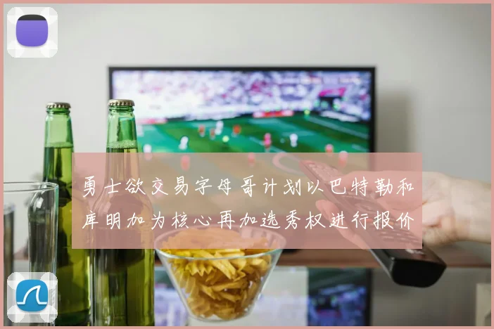勇士欲交易字母哥计划以巴特勒和库明加为核心再加选秀权进行报价