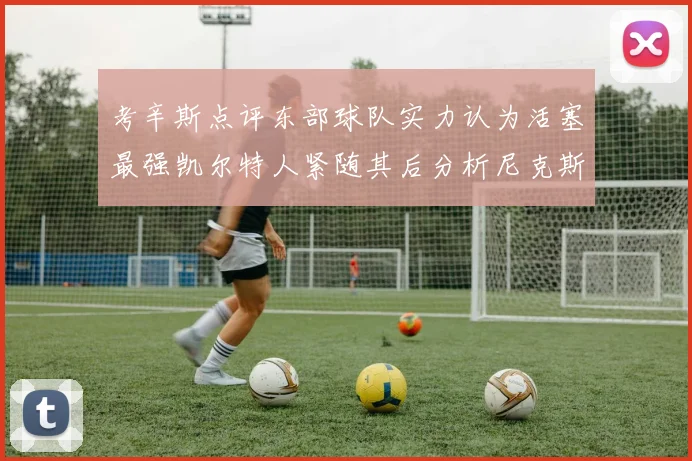 考辛斯点评东部球队实力认为活塞最强凯尔特人紧随其后分析尼克斯不足之处