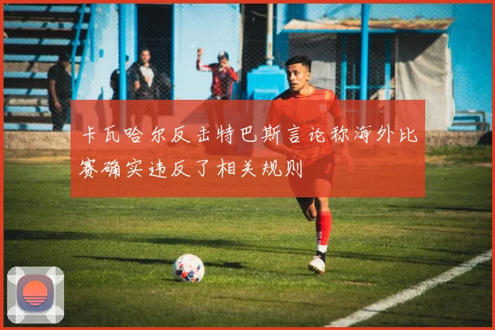 卡瓦哈尔反击特巴斯言论称海外比赛确实违反了相关规则
