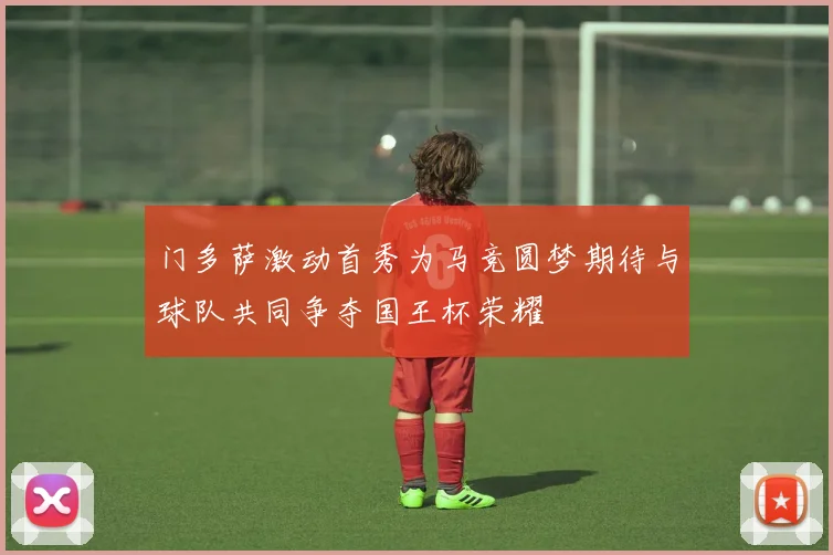 门多萨激动首秀为马竞圆梦期待与球队共同争夺国王杯荣耀