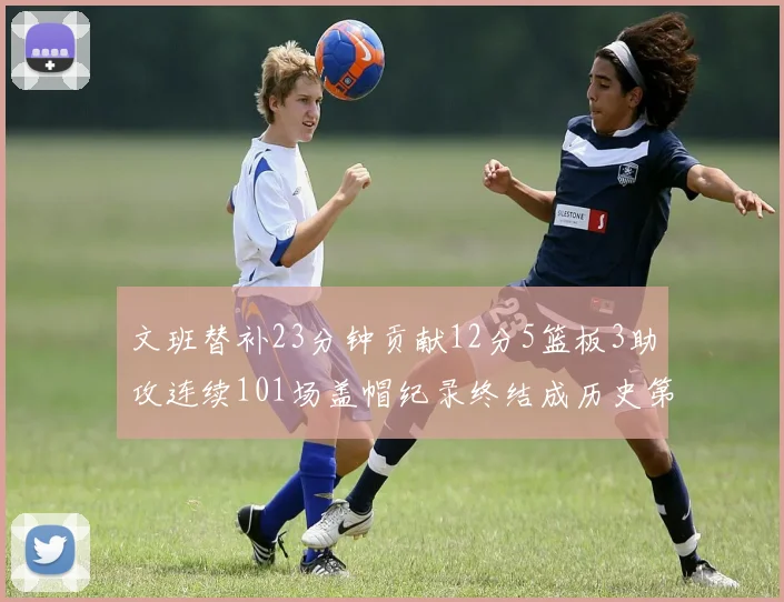 文班替补23分钟贡献12分5篮板3助攻连续101场盖帽纪录终结成历史第3