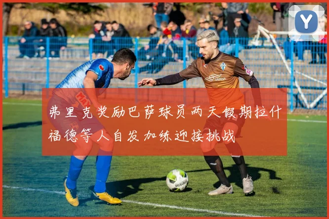 弗里克奖励巴萨球员两天假期拉什福德等人自发加练迎接挑战