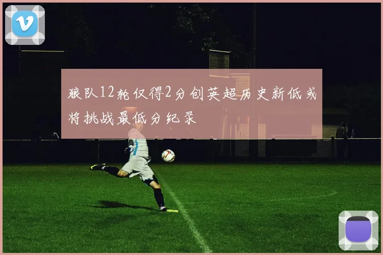 狼队12轮仅得2分创英超历史新低或将挑战最低分纪录